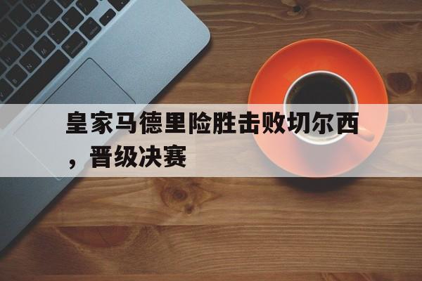 皇家马德里险胜击败切尔西，晋级决赛的简单介绍