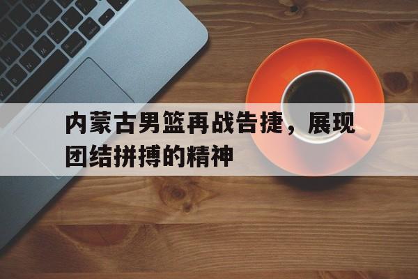 内蒙古男篮再战告捷,展现团结拼搏的精神的简单介绍 内蒙古男篮再战告捷,展现团结拼搏的精神的简单介绍